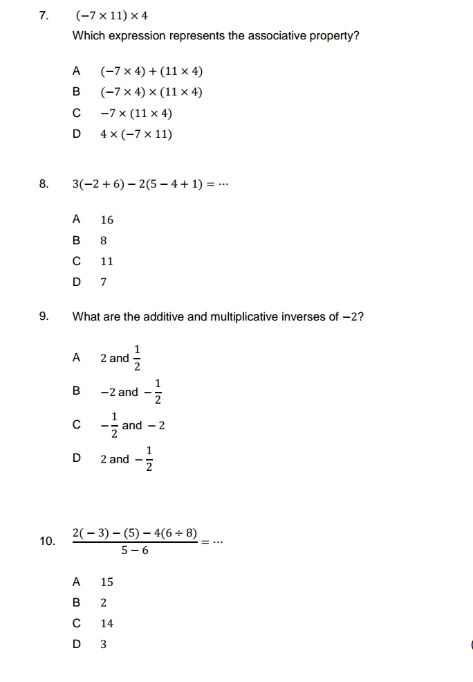 (-7* 11)* 4
Which expression represents the associative property?
A (-7* 4)+(11* 4)
B (-7* 4)* (11* 4)
C -7* (11* 4)
D 4* (-7* 11)
8. 3(-2+6)-2(5-4+1)=·s
A₹ 16
B 8
C 11
D 7
9. What are the additive and multiplicative inverses of −2?
A 2 and  1/2 
B −2 and - 1/2 
C - 1/2  and - 2
D 2 and - 1/2 
10.  (2(-3)-(5)-4(6/ 8))/5-6 =·s
A 15
B 2
C 14
D 3