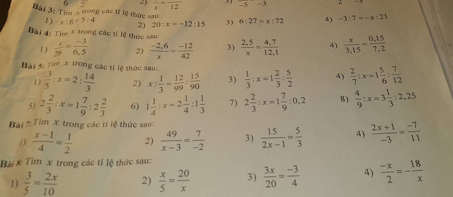 6 2
3)
2) frac x=frac 12 overline -5-3
2
Bài 3: Tìm x trong các tỉ lệ thức sau:
1) x:8!= 5:4 3) 6:27=x:72 4) -3:7=-x:21
2) 20:x=-12:15
Bài 4: Tìm x trong các tỉ lệ thức sau:
1)  x/26 = (-3)/6,5   (-2,6)/x = (-12)/42   (2,5)/x = (4,7)/12,1 
2)
3)
A)  x/3,15 = (0,15)/7,2 
Bài 5: Tìm x trong các tỉ lệ thức sau:  2/7 :x=1 5/6 : 7/12 
1)  3/5 :x=2: 14/3  x: 1/3 = 12/99 : 15/90  3)  1/3 :x=1 2/3 : 5/2 
4)
2)
5) 2 2/3 :x=1 7/9 :2 2/3  6) 1 1/4 :x=2 1/4 :1 1/3  7) 2 2/3 :x=1 7/9 :0,2
8)  4/9 :x=3 1/3 :2,25
Bài 7: Tìm x trong các tỉ lệ thức sau:
1)  (x-1)/4 = 1/2  2)  49/x-3 = 7/-2 
3)  15/2x-1 = 5/3 
4)  (2x+1)/-3 = (-7)/11 
Bài 8: Tìm x trong các tỉ lệ thức sau:
1)  3/5 = 2x/10  2)  x/5 = 20/x 
3)  3x/20 = (-3)/4 
4)  (-x)/2 =- 18/x 