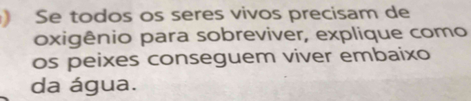 ) Se todos os seres vivos precisam de 
oxigênio para sobreviver, explique como 
os peixes conseguem viver embaixo 
da água.