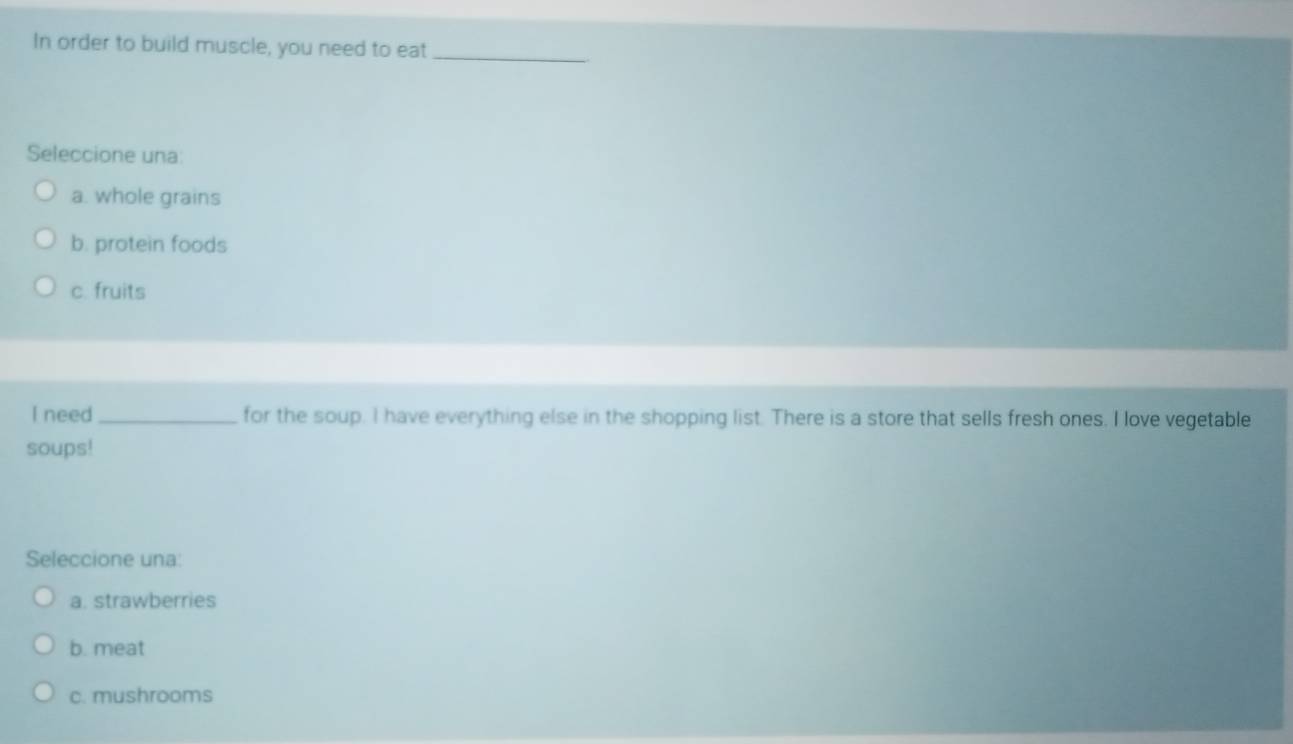 In order to build muscle, you need to eat_
Seleccione una:
a. whole grains
b. protein foods
c. fruits
I need _for the soup. I have everything else in the shopping list. There is a store that sells fresh ones. I love vegetable
soups!
Seleccione una:
a. strawberries
b. meat
c. mushrooms