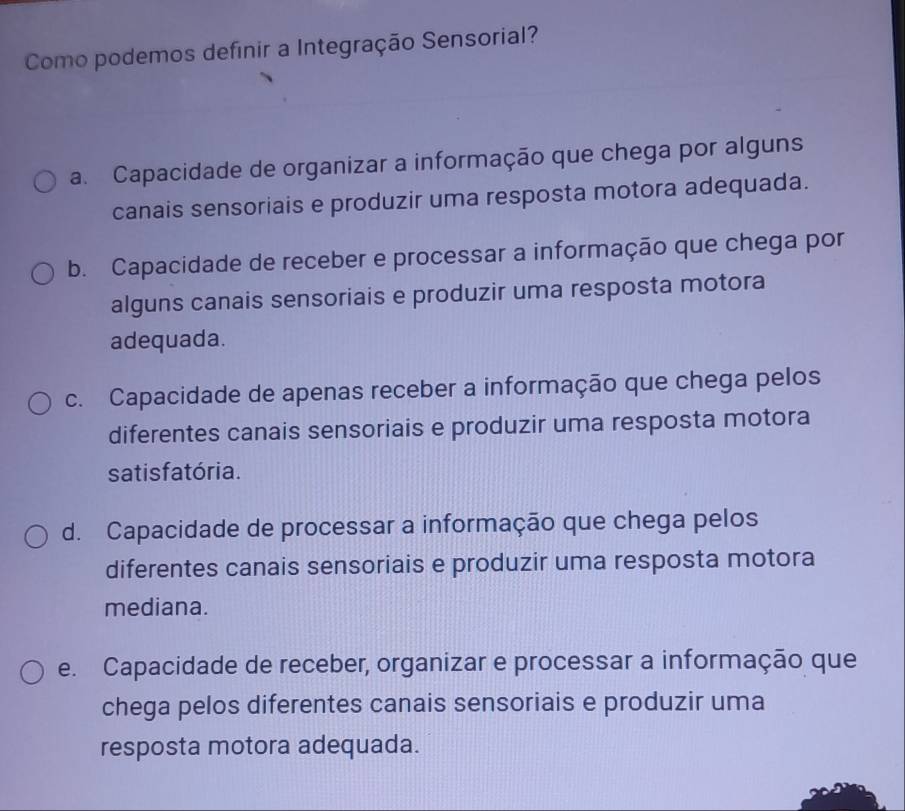 Como podemos definir a Integração Sensorial?
a. Capacidade de organizar a informação que chega por alguns
canais sensoriais e produzir uma resposta motora adequada.
b. Capacidade de receber e processar a informação que chega por
alguns canais sensoriais e produzir uma resposta motora
adequada.
c. Capacidade de apenas receber a informação que chega pelos
diferentes canais sensoriais e produzir uma resposta motora
satis fatória.
d. Capacidade de processar a informação que chega pelos
diferentes canais sensoriais e produzir uma resposta motora
mediana.
e. Capacidade de receber, organizar e processar a informação que
chega pelos diferentes canais sensoriais e produzir uma
resposta motora adequada.