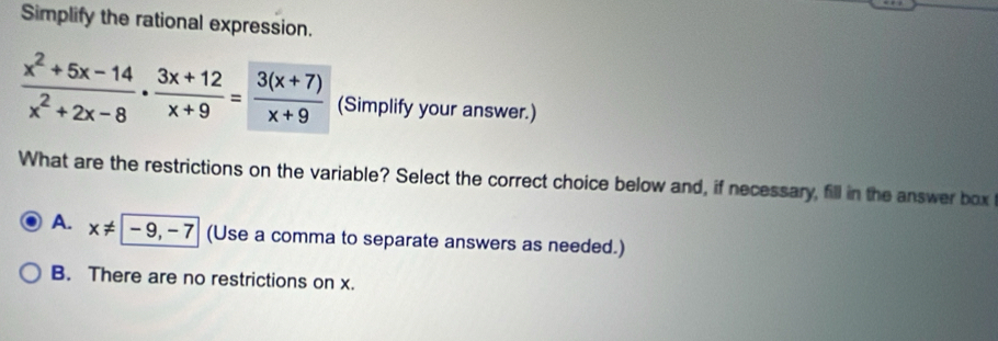 Simplify the rational expression.
 (x^2+5x-14)/x^2+2x-8 ·  (3x+12)/x+9 = (3(x+7))/x+9  (Simplify your answer.)
What are the restrictions on the variable? Select the correct choice below and, if necessary, fill in the answer box
A. x!= -9,-7 (Use a comma to separate answers as needed.)
B. There are no restrictions on x.