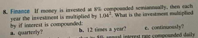 Finance If money is invested at 8% compounded semiannually, then each
year the investment is multiplied by 1.04^2. What is the investment multiplied
by if interest is compounded:
a. quarterly? b. 12 times a year? c. continuously?
n n ual interest rate compounded daily