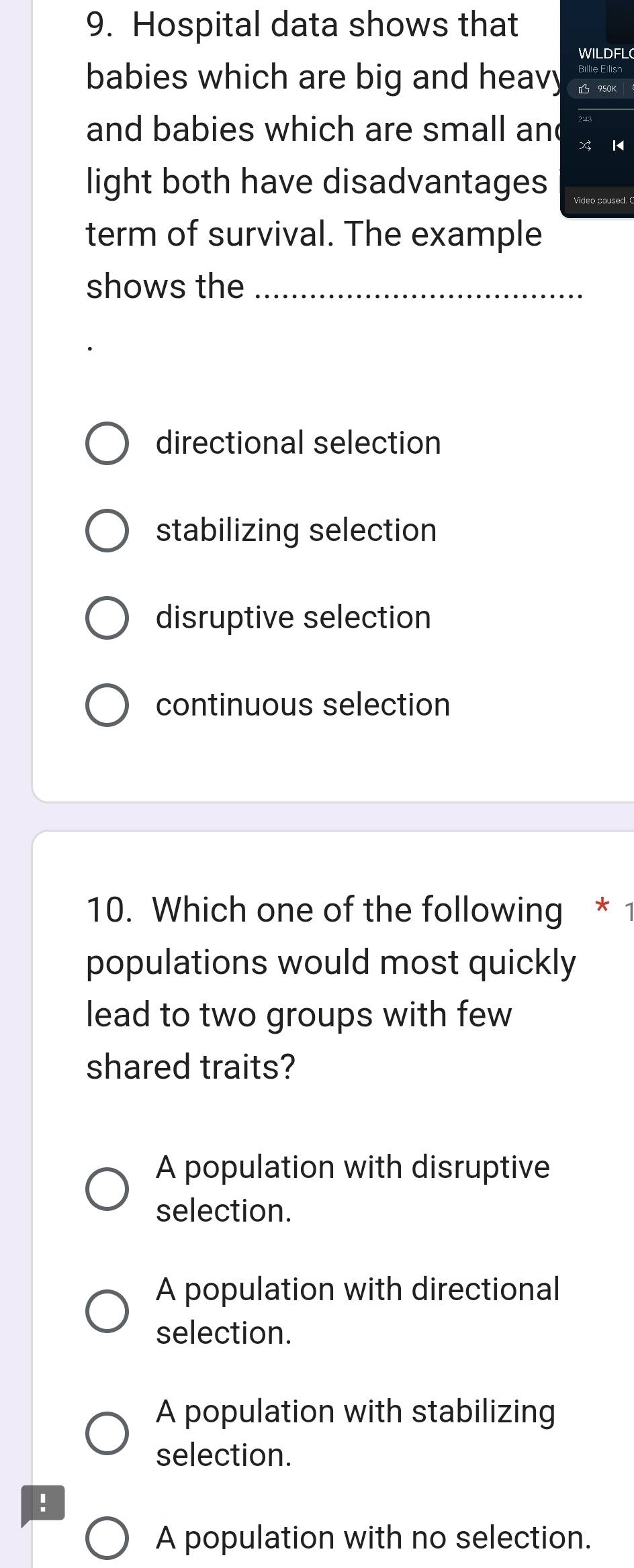 Hospital data shows that
WILDFL(
babies which are big and heavy 950K
and babies which are small and
K
light both have disadvantages
term of survival. The example
shows the_
directional selection
stabilizing selection
disruptive selection
continuous selection
10. Which one of the following * 1
populations would most quickly
lead to two groups with few
shared traits?
A population with disruptive
selection.
A population with directional
selection.
A population with stabilizing
selection.
!
A population with no selection.