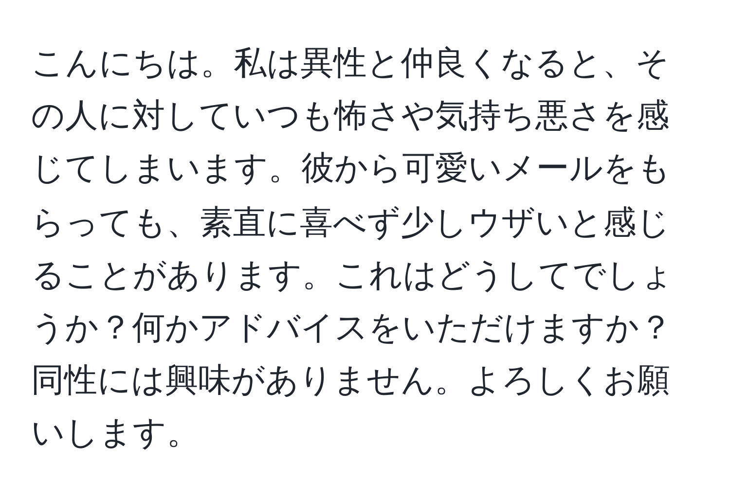 こんにちは。私は異性と仲良くなると、その人に対していつも怖さや気持ち悪さを感じてしまいます。彼から可愛いメールをもらっても、素直に喜べず少しウザいと感じることがあります。これはどうしてでしょうか？何かアドバイスをいただけますか？同性には興味がありません。よろしくお願いします。