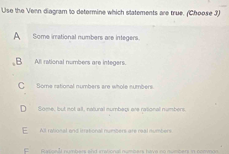 Use the Venn diagram to determine which statements are true. (Choose 3)
A Some irrational numbers are integers.
B All rational numbers are integers.
C Some rational numbers are whole numbers.
D Some, but not all, natural numbers are rational numbers.
E All rational and irrational numbers are real numbers.
F Rational numbers and irrational numbers have no numbers in common.