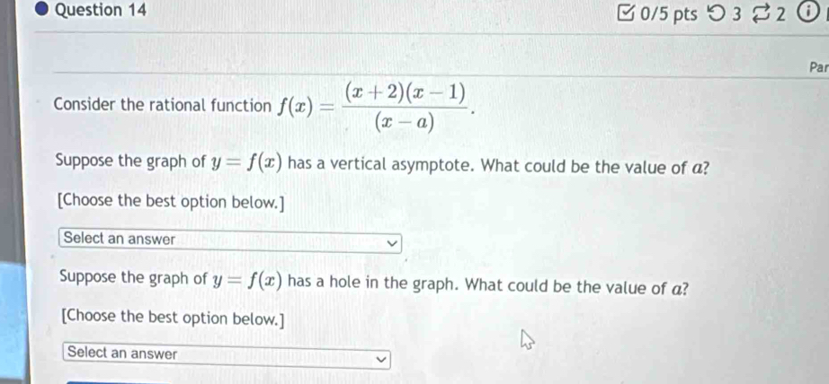 □ 0/5 pts つ 3 2
Par
Consider the rational function f(x)= ((x+2)(x-1))/(x-a) . 
Suppose the graph of y=f(x) has a vertical asymptote. What could be the value of a?
[Choose the best option below.]
Select an answer
Suppose the graph of y=f(x) has a hole in the graph. What could be the value of a?
[Choose the best option below.]
Select an answer