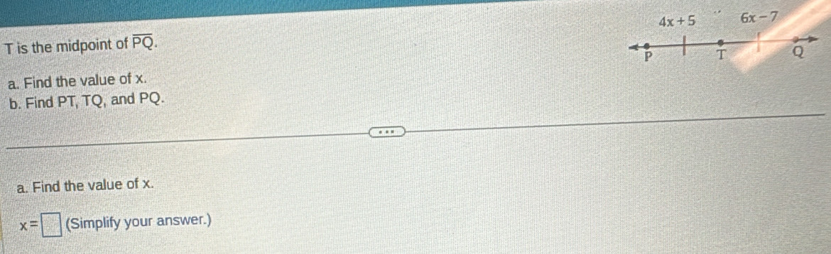 4x+5 6x-7
T is the midpoint of overline PQ. 
a. Find the value of x. P T Q
b. Find PT, TQ, and PQ. 
a. Find the value of x.
x=□ (Simplify your answer.)