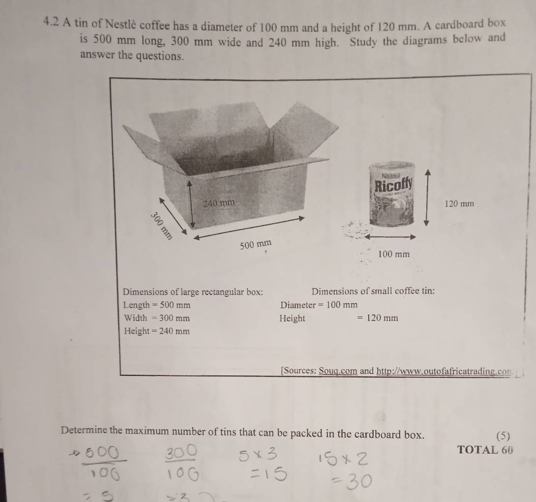 4.2 A tin of Nestlè coffee has a diameter of 100 mm and a height of 120 mm. A cardboard box 
is 500 mm long, 300 mm wide and 240 mm high. Study the diagrams below and 
answer the questions.
0 mm
100 mm
Dimensions of large rectangular box: Dimensions of small coffee tin: 
Length =500mm Diameter =100mm
Width =300mm Height =120mm
Height =240mm
[Sources: Souq.com and http://www.outofafricatrading.co 
Determine the maximum number of tins that can be packed in the cardboard box. (5) 
TOTAL 60