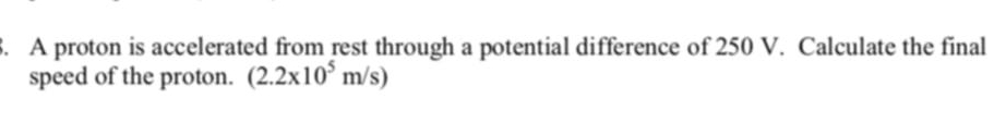 A proton is accelerated from rest through a potential difference of 250 V. Calculate the final 
speed of the proton. (2.2x10^5m/s)