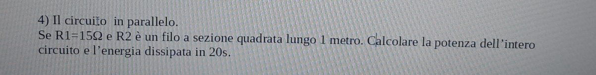 Il circuiño in parallelo. 
Se R1=15Omega e R2 è un filo a sezione quadrata lungo 1 metro. Calcolare la potenza dell’intero 
circuito e l’energia dissipata in 20s.