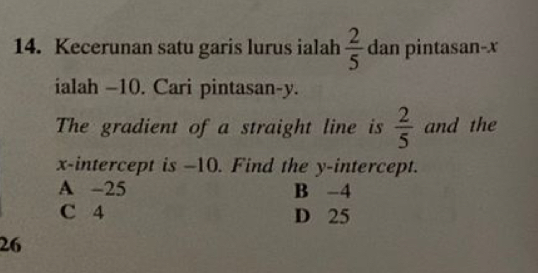 Kecerunan satu garis lurus ialah  2/5  dan pintasan- x
ialah -10. Cari pintasan- y.
The gradient of a straight line is  2/5  and the
x-intercept is -10. Find the y-intercept.
A -25 B -4
C 4 D 25
26