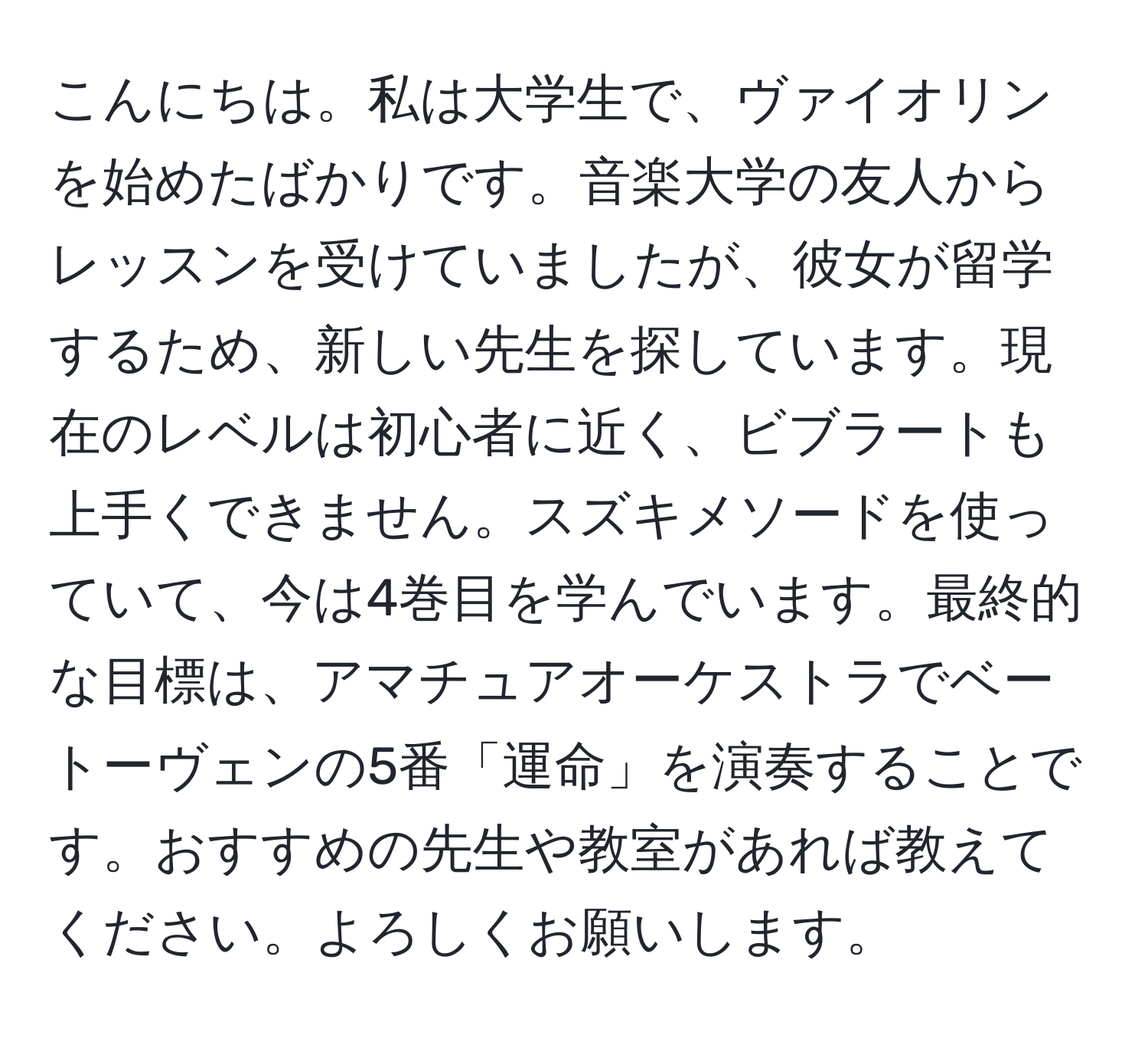 こんにちは。私は大学生で、ヴァイオリンを始めたばかりです。音楽大学の友人からレッスンを受けていましたが、彼女が留学するため、新しい先生を探しています。現在のレベルは初心者に近く、ビブラートも上手くできません。スズキメソードを使っていて、今は4巻目を学んでいます。最終的な目標は、アマチュアオーケストラでベートーヴェンの5番「運命」を演奏することです。おすすめの先生や教室があれば教えてください。よろしくお願いします。