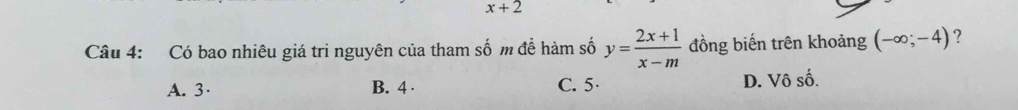 x+2
Câu 4: Có bao nhiêu giá tri nguyên của tham số m để hàm số y= (2x+1)/x-m  đồng biến trên khoảng (-∈fty ;-4) ?
A. 3 · B. 4 · C. 5 · D. Vô số.