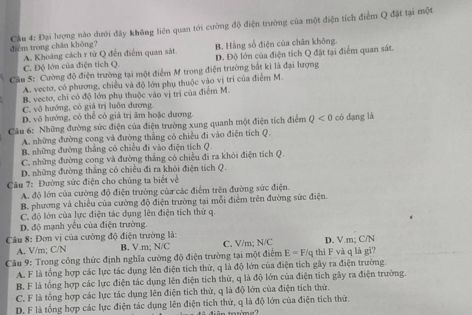 Đại lượng nào dưới đây không liên quan tới cường độ điện trường của một điện tích điểm Q đặt tại một
điểm trong chân không?
B. Hằng số điện của chân không.
A. Khoảng cách r từ Q đến điểm quan sát. D. Độ lớn của điện tích Q đặt tại điểm quan sát.
C. Độ lớn của điện tích Q.
Cầu 5: Cường độ điện trường tại một điểm M trong điện trường bất kì là đại lượng
A. vectơ, có phương, chiều và độ lớn phụ thuộc vào vị trí của điểm M.
B. vectơ, chỉ có độ lớn phụ thuộc vào vị trí của điểm M.
C. vô hướng, có giá trị luôn dương.
D. vô hướng, có thể có giá trị âm hoặc dương.
Câu 6: Những đường sức điện của điện trường xung quanh một điện tích điểm Q<0</tex> có dạng là
A. những đường cong và đường thẳng có chiều đi vào điện tích Q.
B. những đường thẳng có chiều đi vào điện tích Q.
C. những đường cong và đường thẳng có chiều đi ra khỏi điện tích Q.
D. những đường thẳng có chiều đi ra khỏi điện tích Q.
Câu 7: Đường sức điện cho chúng ta biết về
A. độ lớn của cường độ điện trường của các điểm trên đường sức điện.
B. phương và chiều của cường độ điện trường tại mỗi điểm trên đường sức điện.
C. độ lớn của lực điện tác dụng lên điện tích thử q.
D. độ mạnh yếu của điện trường.
Câu 8: Đơn vị của cường độ điện trường là:
A. V/m; C/N B. V.m; N/C C. V/m; N/C D. V.m; C/N
Câu 9: Trong công thức định nghĩa cường độ điện trường tại một điểm E=F/q thì F và q là gì?
A. F là tổng hợp các lực tác dụng lên điện tích thử, q là độ lớn của điện tích gây ra điện trường.
B. F là tổng hợp các lực điện tác dụng lên điện tích thử, q là độ lớn của điện tích gây ra điện trường.
C. F là tổng hợp các lực tác dụng lên điện tích thử, q là độ lớn của điện tích thử.
D. F là tổng hợp các lực điện tác dụng lên điện tích thử, q là độ lớn của điện tích thử.