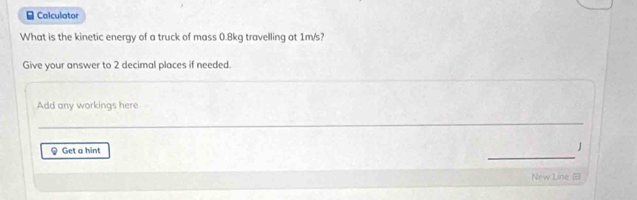 ≌ Calculator 
What is the kinetic energy of a truck of mass 0.8kg travelling at 1m/s? 
Give your answer to 2 decimal places if needed. 
Add any workings here 
_ 
_ 
_ 
Get a hint 
J 
New Line =