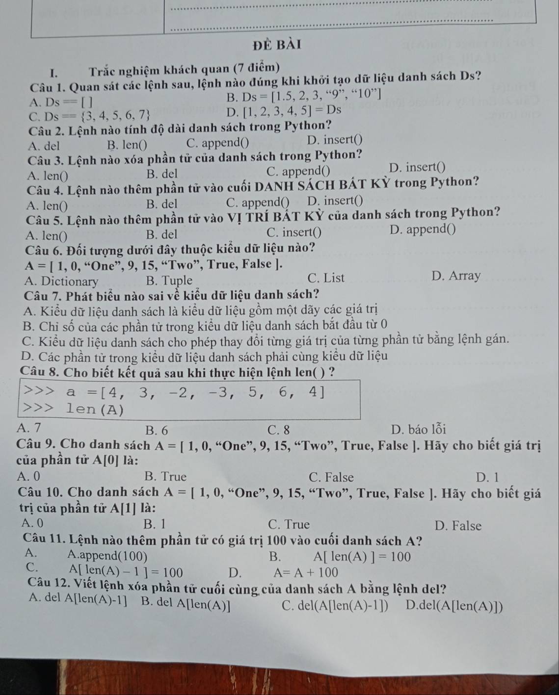 Trắc nghiệm khách quan (7 điểm)
Câu 1. Quan sát các lệnh sau, lệnh nào đúng khi khởi tạo dữ liệu danh sách Ds?
A. Ds=[]
B. Ds=[1.5,2,3,“9”,“10”]
C. Ds= 3,4,5,6,7
D. [1,2,3,4,5]=Ds
Câu 2. Lệnh nào tính độ dài danh sách trong Python?
A. del B. len() C. append() D. insert()
Câu 3. Lệnh nào xóa phần tử của danh sách trong Python?
A. len() B. del C. append()
D. insert()
Câu 4. Lệnh nào thêm phần tử vào cuối DANH SÁCH BÁT KỶ trong Python?
A. len() B. del C. append() D. insert()
Câu 5. Lệnh nào thêm phần tử vào VỊ TRÍ BắT KỶ của danh sách trong Python?
A. len() B. del C. insert() D. append()
Câu 6. Đối tượng dưới đây thuộc kiểu dữ liệu nào?
A=[1,0 , “One”, 9, 15, “Two”, True, False ].
A. Dictionary B. Tuple C. List D. Array
Câu 7. Phát biểu nào sai vễ kiểu dữ liệu danh sách?
A. Kiểu dữ liệu danh sách là kiểu dữ liệu gồm một dãy các giá trị
B. Chỉ số của các phần tử trong kiều dữ liệu danh sách bắt đầu từ 0
C. Kiểu dữ liệu danh sách cho phép thay đổi từng giá trị của từng phần tử bằng lệnh gán.
D. Các phần tử trong kiểu dữ liệu danh sách phải cùng kiểu dữ liệu
Câu 8. Cho biết kết quả sau khi thực hiện lệnh len( ) ?
a=[4,3,-2,-3,5,6,4]
1en(A)
A. 7 B. 6 C. 8 D. báo lỗi
Câu 9. Cho danh sách A=[1,0,“0ne”,9,15,“ Two”, True, False ]. Hãy cho biết giá trị
của phần tử A[0] là:
A. 0 B. True C. False D. 1
Câu 10. Cho danh sách A=[1,0,“One” ?, 9, 15, “Two”, True, False ]. Hãy cho biết giá
trị của phần tử A[1] là:
A. 0 B. 1 C. True D. False
Câu 11. Lệnh nào thêm phần tử có giá trị 100 vào cuối danh sách A?
A. A.append(100) B. A[len(A)]=100
C. A[len(A)-1]=100 D. A=A+100
Câu 12. Viết lệnh xóa phần tử cuối cùng của danh sách A bằng lệnh del?
A. del A[l en(A)-1 B. del A[len(A)]
C. del(A[len(A)-1]) D. del(A[len(A) D