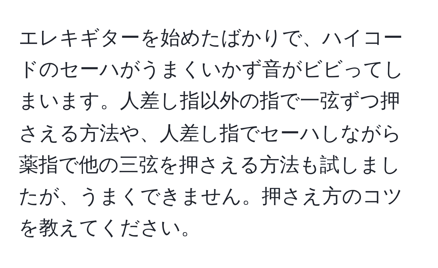 エレキギターを始めたばかりで、ハイコードのセーハがうまくいかず音がビビってしまいます。人差し指以外の指で一弦ずつ押さえる方法や、人差し指でセーハしながら薬指で他の三弦を押さえる方法も試しましたが、うまくできません。押さえ方のコツを教えてください。