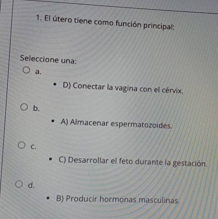 El útero tiene como función principal:
Seleccione una:
a.
D) Conectar la vagina con el cérvix.
b.
A) Almacenar espermatozoides.
C.
C) Desarrollar el feto durante la gestación.
d.
B) Producir hormonas masculinas.