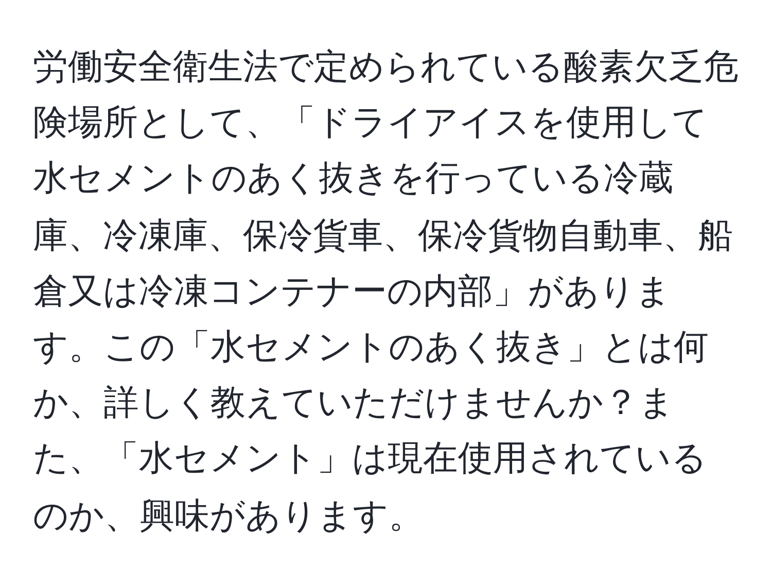 労働安全衛生法で定められている酸素欠乏危険場所として、「ドライアイスを使用して水セメントのあく抜きを行っている冷蔵庫、冷凍庫、保冷貨車、保冷貨物自動車、船倉又は冷凍コンテナーの内部」があります。この「水セメントのあく抜き」とは何か、詳しく教えていただけませんか？また、「水セメント」は現在使用されているのか、興味があります。