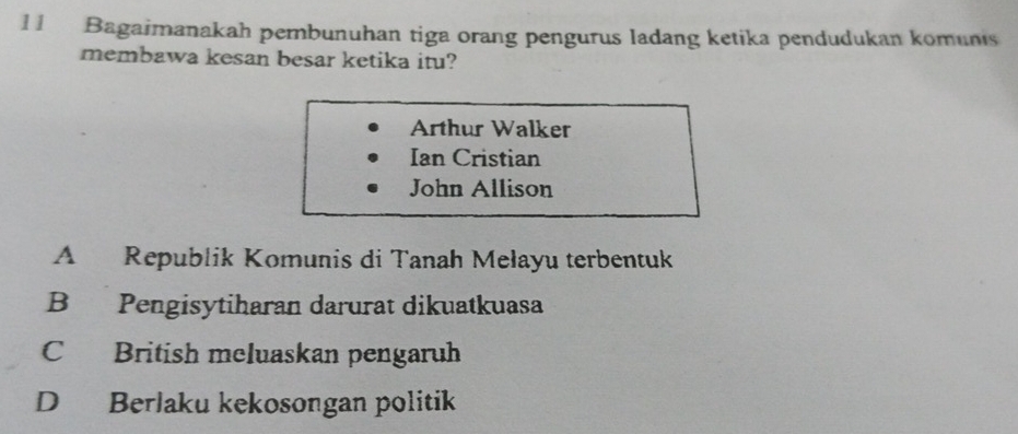 Bagaimanakah pernbunuhan tiga orang pengurus ladang ketika pendudukan komunis
membawa kesan besar ketika itu?
Arthur Walker
Ian Cristian
John Allison
A Republik Komunis di Tanah Mełayu terbentuk
B Pengisytiharan darurat dikuatkuasa
C British meluaskan pengaruh
D Berlaku kekosongan politik