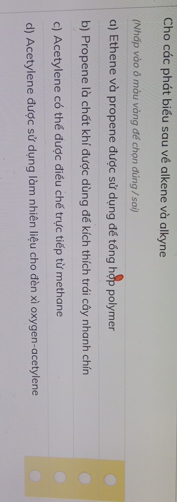 Cho các phát biểu sau về alkene và alkyne
(Nhấp vào ô màu vàng để chọn đúng / sai)
a) Ethene và propene được sử dụng để tổng hợp polymer
b) Propene là chất khí được dùng để kích thích trái cây nhanh chín
c) Acetylene có thể được điều chế trực tiếp từ methane
d) Acetylene được sử dụng làm nhiên liệu cho đèn xì oxygen-acetylene