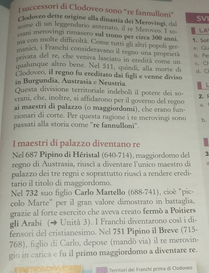 successori di Clodoveo sono “re fannulloni”
SVI
Clodoveo dette origine alla dínastia dei Merovingi, dal
nome di un leggendario antenato, il re Meroveo. I so- LA
vrani merovingi rimasero sul trono per circa 300 anni, 1. Sot
ma con molte difficoltà. Come tutti gli altri popoli ger-
manici, i Franchi consideravano il regno una proprietà a.Qu
privata del re, che veniva lasciato in eredità come un b. Pe
qualunque altro bene. Nel 511, quindi, alla morte di c. Ch
d. Cl
Clodoveo, il regno fu ereditato dai figli e venne diviso
in Burgundia, Austrasia e Neustria. L
Questa divisione territoriale indebolì il potere dei so- 2. F
vrani, che, inoltre, si affidarono per il governo del regno a.
ai maestri di palazzo (o maggiordomi), che erano fun-
zionari di corte. Per questa ragione i re merovingi sono b.
passati alla storia come “re fannulloni”.
I maestri di palazzo diventano re
Nel 687 Pipino di Héristal (640-714), maggiordomo del 3
regno di Austrasia, riuscì a diventare l’unico maestro di a
palazzo dei tre regni e soprattutto riuscì a rendere eredi-
tario il titolo di maggiordomo.
Nel 732 suo figlio Carlo Martello (688-741), cioè “pic-
colo Marte” per il gran valore dimostrato in battaglia,
grazie al forte esercito che aveva creato fermò a Poitiers
gli Arabi (→ Unità 3). I Franchi diventarono così i di-
fensori del cristianesimo. Nel 751 Pipino il Breve (715-
768), figlio di Carlo, depose (mandò via) il re merovin-
gio in carica e fu il primo maggiordomo a diventare re.
Territori dei Franchi prima di Clodoveo