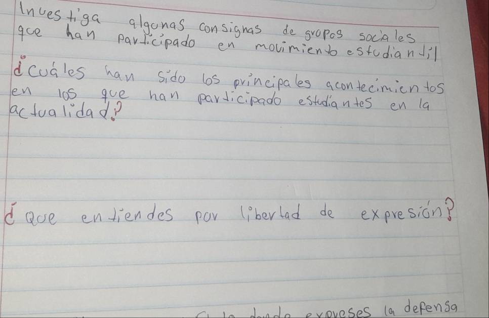 Investiga algonas consignas de gropes sociales 
ace han parlicipado en movinient estodianil 
dcudles han sido ls principales acontecimion tos 
en l0s gue han parJicipado estdiantes en la 
actualidad? 
dace entiendes por liberlad de expresion? 
dondo evoreses (a defensa