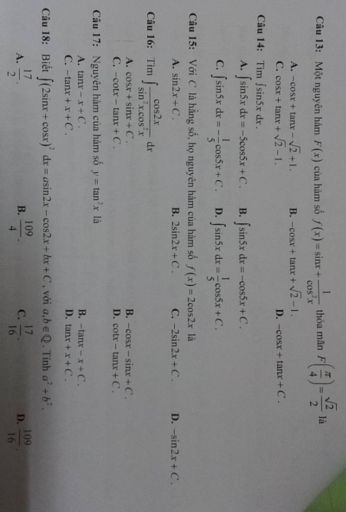 Một nguyên hàm F(x) của hàm số f(x)=sin x+ 1/cos^2x  thỏa mãn F( π /4 )= sqrt(2)/2  là
A. -cos x+tan x-sqrt(2)+1. B. -cos x+tan x+sqrt(2)-1.
C. cos x+tan x+sqrt(2)-1. D. -cos x+tan x+C.
Câu 14: Tìm ∈t sin 5xdx.
A. ∈t sin 5xdx=-5cos 5x+C. B. ∈t sin 5xdx=-cos 5x+C.
C. ∈t sin 5xdx=- 1/5 cos 5x+C. D. ∈t sin 5xdx= 1/5 cos 5x+C.
Câu 15: Với C là hằng số, họ nguyên hàm của hàm số f(x)=2cos 2xla
A. sin 2x+C. B. 2sin 2x+C. C. -2sin 2x+C. D. -sin 2x+C.
Câu 16: Tìm ∈t  cos 2x/sin^2x.cos^2x dx
A. cos x+sin x+C. B. -cos x-sin x+C.
C. -cot x-tan x+C. D. cot x-tan x+C.
Câu 17: Nguyên hàm của hàm số y=tan^2x là
A. tan x-x+C. B. -tan x-x+C.
C. -tan x+x+C. D. tan x+x+C.
Câu 18: Biết ∈t (2sin x+cos x)^2dx=asin 2x-cos 2x+bx+C , với a,b∈ Q. Tính a^2+b^2.
A.  17/2 .  109/4 . C.  17/16 . D.  109/16 .
B.