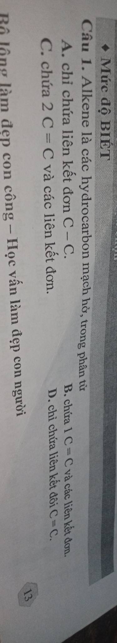 Mức độ BIÉT
Câu 1. Alkene là các hydrocarbon mạch hở, trong phân tử
A. chỉ chứa liên kết đơn C-C. B. chứa 1C=C và các liên kết đơn.
C. chứa 2C=C và các liên kết đơn. D. chỉ chứa liên kết đôi C=C. 
13
Bộ lộng làm đẹp con công - Học vấn làm đẹp con người