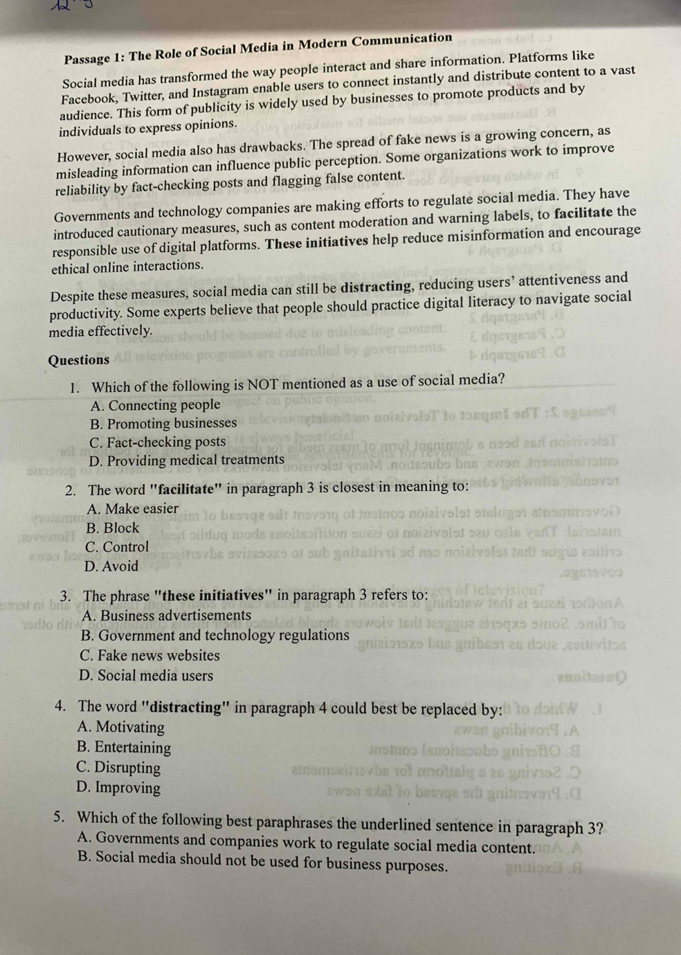 Passage 1: The Role of Social Media in Modern Communication
Social media has transformed the way people interact and share information. Platforms like
Facebook, Twitter, and Instagram enable users to connect instantly and distribute content to a vast
audience. This form of publicity is widely used by businesses to promote products and by
individuals to express opinions.
However, social media also has drawbacks. The spread of fake news is a growing concern, as
misleading information can influence public perception. Some organizations work to improve
reliability by fact-checking posts and flagging false content.
Governments and technology companies are making efforts to regulate social media. They have
introduced cautionary measures, such as content moderation and warning labels, to facilitate the
responsible use of digital platforms. These initiatives help reduce misinformation and encourage
ethical online interactions.
Despite these measures, social media can still be distracting, reducing users’ attentiveness and
productivity. Some experts believe that people should practice digital literacy to navigate social
media effectively.
Questions
1. Which of the following is NOT mentioned as a use of social media?
A. Connecting people
B. Promoting businesses
C. Fact-checking posts
D. Providing medical treatments
2. The word "facilitate" in paragraph 3 is closest in meaning to:
A. Make easier
B. Block
C. Control
D. Avoid
3. The phrase "these initiatives" in paragraph 3 refers to:
A. Business advertisements
B. Government and technology regulations
C. Fake news websites
D. Social media users
4. The word "distracting" in paragraph 4 could best be replaced by:
A. Motivating
B. Entertaining
C. Disrupting
D. Improving
5. Which of the following best paraphrases the underlined sentence in paragraph 3?
A. Governments and companies work to regulate social media content.
B. Social media should not be used for business purposes.