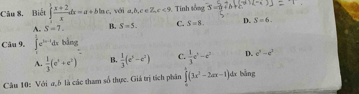 Biết ∈tlimits _1^(3frac x+2)xdx=a+bln c , với a, b, c∈ Z, c<9</tex> Tính tổng S=a+b+c
A. S=7. B. S=5. C. S=8. D. S=6. 
Câu 9. ∈tlimits _1^(2e^3x-1)dx bằng
A.  1/3 (e^5+e^2) B.  1/3 (e^5-e^2) C.  1/3 e^5-e^2 D. e^5-e^2
Câu 10: Với a,b là các tham số thực. Giá trị tích phân ∈tlimits _0^(b(3x^2)-2ax-1)dx bằng