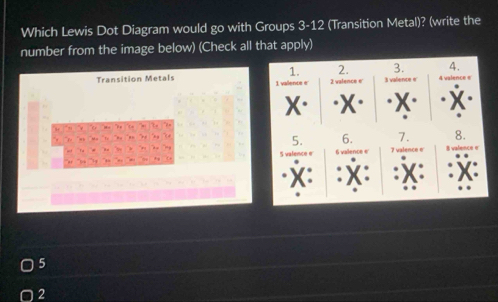 Which Lewis Dot Diagram would go with Groups 3-12 (Transition Metal)? (write the 
number from the image below) (Check all that apply) 
1. 2. 3. 4. 
Transition Metals 1 valence e 2 valence e' 3 valence e 4 valence e 
X· 



5. 6. 7. 8. 
afence e 6 vallence e 7 valence e 8 valence e 
“ 
X: 
x
5
2