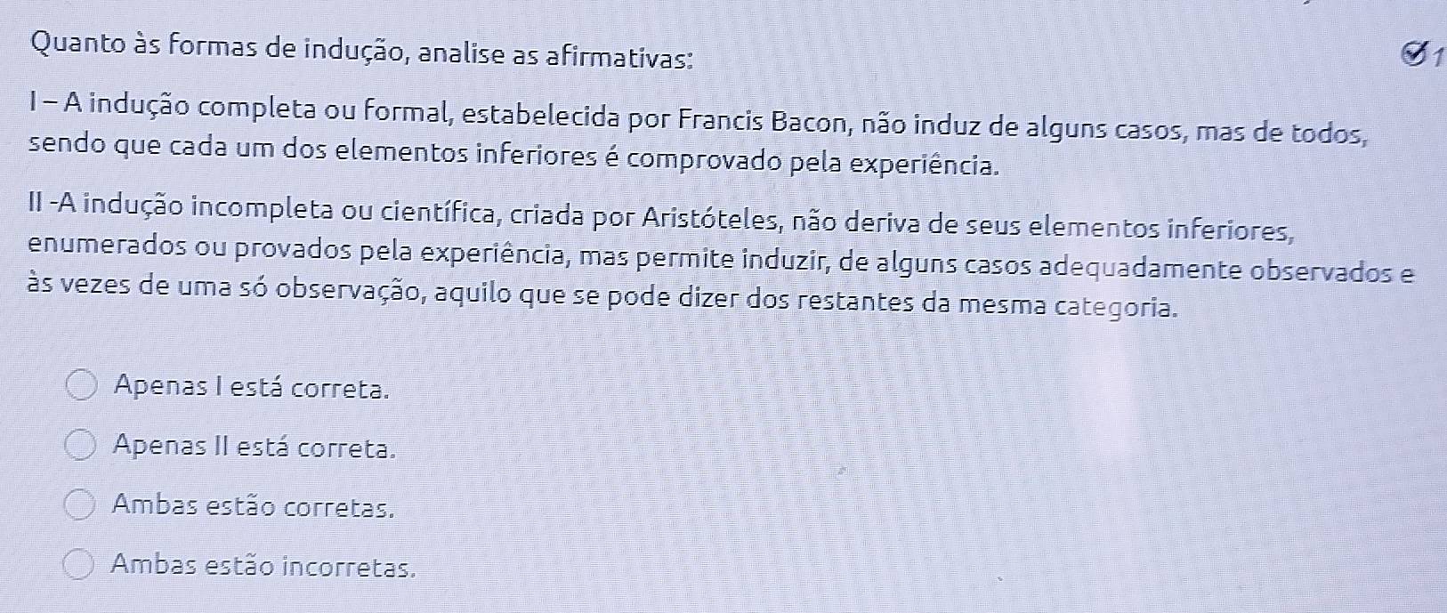 Quanto às formas de indução, analise as afirmativas:
1 - A indução completa ou formal, estabelecida por Francis Bacon, não induz de alguns casos, mas de todos,
sendo que cada um dos elementos inferiores é comprovado pela experiência.
II -A indução incompleta ou científica, criada por Aristóteles, não deriva de seus elementos inferiores,
enumerados ou provados pela experiência, mas permite induzir, de alguns casos adequadamente observados e
às vezes de uma só observação, aquilo que se pode dizer dos restantes da mesma categoria.
Apenas I está correta.
Apenas II está correta.
Ambas estão corretas.
Ambas estão incorretas.