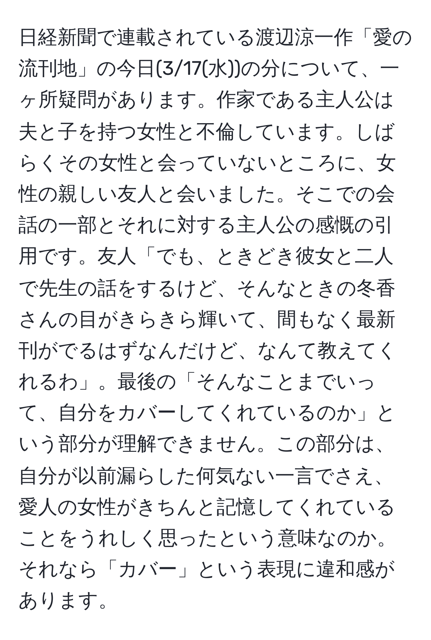 日経新聞で連載されている渡辺涼一作「愛の流刊地」の今日(3/17(水))の分について、一ヶ所疑問があります。作家である主人公は夫と子を持つ女性と不倫しています。しばらくその女性と会っていないところに、女性の親しい友人と会いました。そこでの会話の一部とそれに対する主人公の感慨の引用です。友人「でも、ときどき彼女と二人で先生の話をするけど、そんなときの冬香さんの目がきらきら輝いて、間もなく最新刊がでるはずなんだけど、なんて教えてくれるわ」。最後の「そんなことまでいって、自分をカバーしてくれているのか」という部分が理解できません。この部分は、自分が以前漏らした何気ない一言でさえ、愛人の女性がきちんと記憶してくれていることをうれしく思ったという意味なのか。それなら「カバー」という表現に違和感があります。