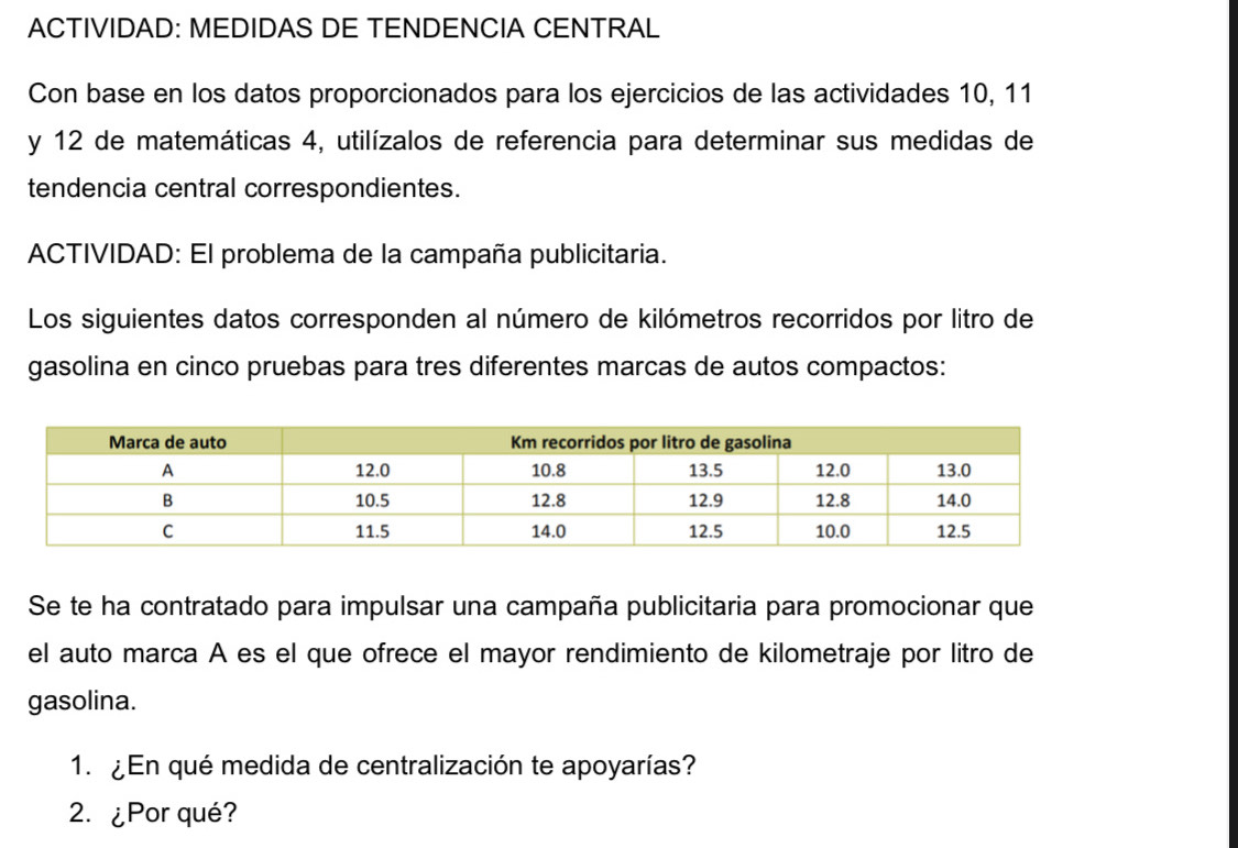 ACTIVIDAD: MEDIDAS DE TENDENCIA CENTRAL 
Con base en los datos proporcionados para los ejercicios de las actividades 10, 11
y 12 de matemáticas 4, utilízalos de referencia para determinar sus medidas de 
tendencia central correspondientes. 
ACTIVIDAD: El problema de la campaña publicitaria. 
Los siguientes datos corresponden al número de kilómetros recorridos por litro de 
gasolina en cinco pruebas para tres diferentes marcas de autos compactos: 
Se te ha contratado para impulsar una campaña publicitaria para promocionar que 
el auto marca A es el que ofrece el mayor rendimiento de kilometraje por litro de 
gasolina. 
1. ¿ En qué medida de centralización te apoyarías? 
2. ¿Por qué?