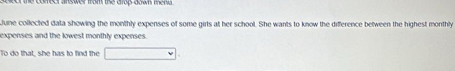 select the conect answer from the drop down ment . 
June collected data showing the monthly expenses of some girls at her school. She wants to know the difference between the highest monthly 
expenses and the lowest monthly expenses. 
To do that, she has to find the