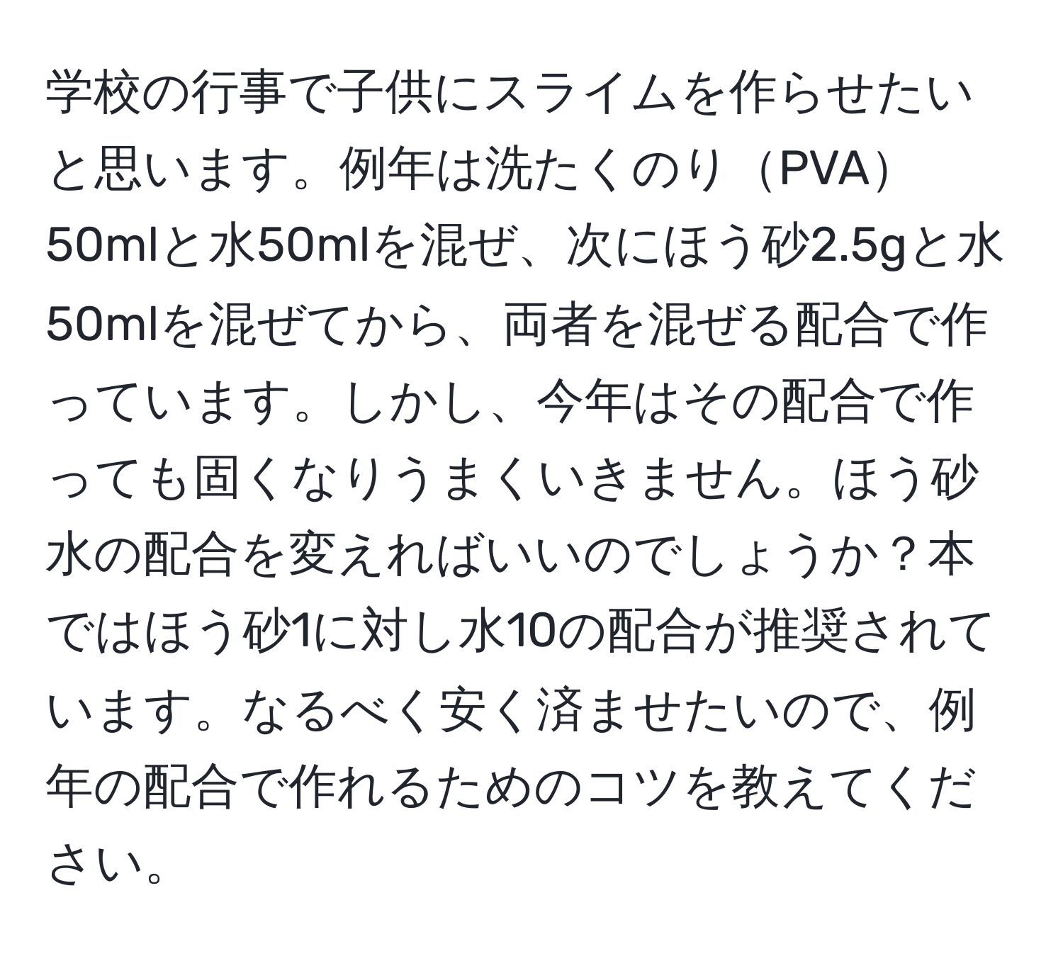 学校の行事で子供にスライムを作らせたいと思います。例年は洗たくのりPVA50mlと水50mlを混ぜ、次にほう砂2.5gと水50mlを混ぜてから、両者を混ぜる配合で作っています。しかし、今年はその配合で作っても固くなりうまくいきません。ほう砂水の配合を変えればいいのでしょうか？本ではほう砂1に対し水10の配合が推奨されています。なるべく安く済ませたいので、例年の配合で作れるためのコツを教えてください。