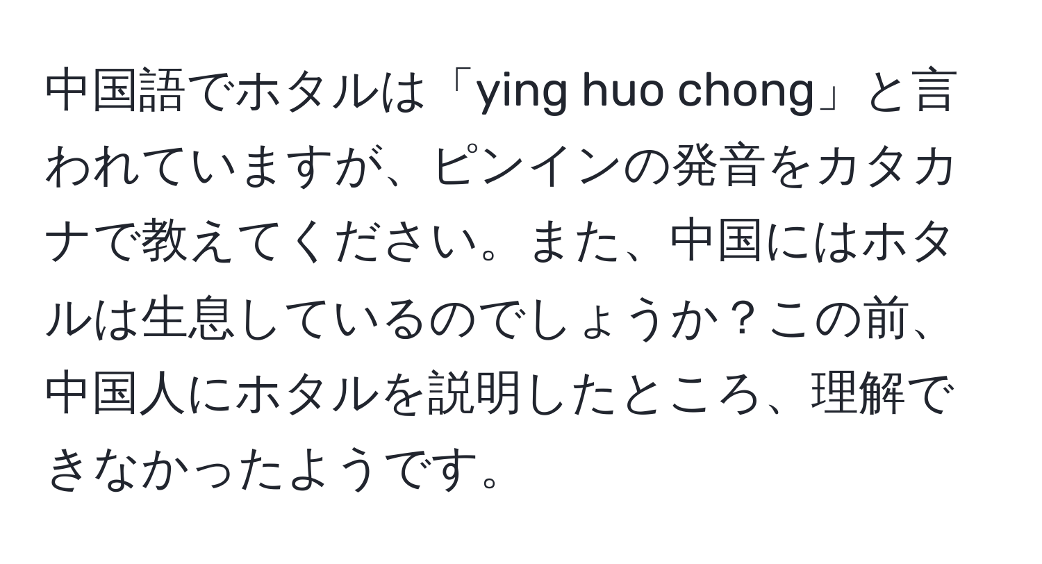 中国語でホタルは「ying huo chong」と言われていますが、ピンインの発音をカタカナで教えてください。また、中国にはホタルは生息しているのでしょうか？この前、中国人にホタルを説明したところ、理解できなかったようです。