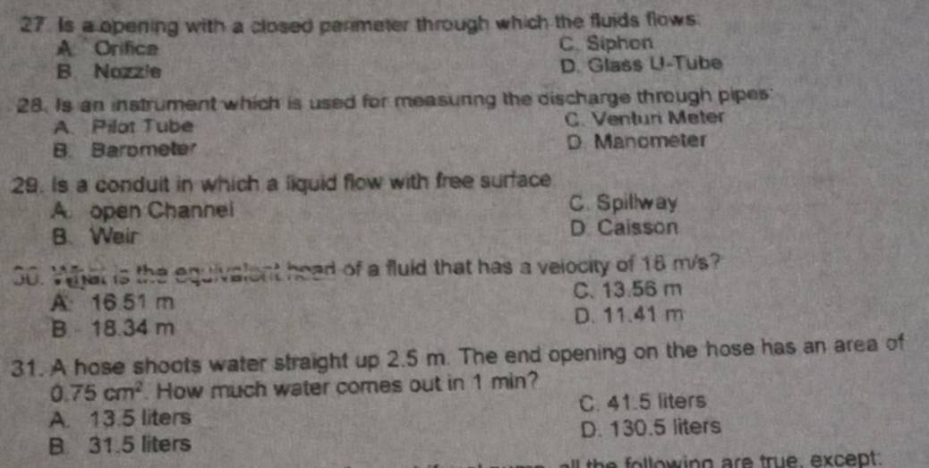 Is a opening with a closed parimeter through which the fluids flows.
A Orifica C. Siphon
B. Nozzle D. Glass U-Tube
28. Is an instrument which is used for measurng the discharge through pipes
A. Pilot Tube C. Venturi Meter
B. Barometer D. Manometer
29. Is a conduit in which a liquid flow with free surface
A open Channei C. Spillway
B. Weir D Caisson
30. What is the equivalent head of a fluid that has a velocity of 18 m/s?
A 16.51 m C. 13.56 m
B 18.34 m D. 11.41 m
31. A hose shoots water straight up 2.5 m. The end opening on the hose has an area of
0.75cm^2. How much water comes out in 1 min?
A. 13.5 liters C. 41.5 liters
B 31.5 liters D. 130.5 liters
the following are true, except.