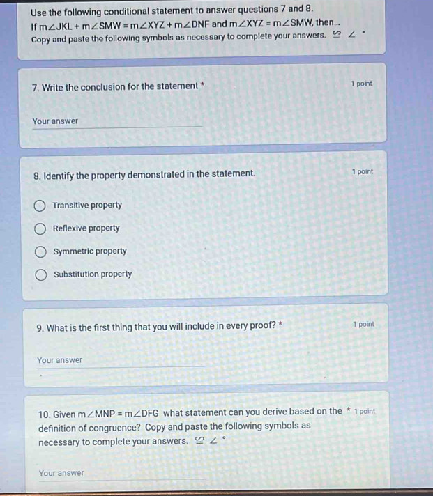 Use the following conditional statement to answer questions 7 and 8.
If m∠ JKL+m∠ SMW=m∠ XYZ+m∠ DNF and m∠ XYZ=m∠ SMW then...
Copy and paste the following symbols as necessary to complete your answers.
7. Write the conclusion for the statement * 1 point
Your answer
8. Identify the property demonstrated in the statement. 1 point
Transitive property
Reflexive property
Symmetric property
Substitution property
9. What is the first thing that you will include in every proof? * 1 point
Your answer
10. Given m∠ MNP=m∠ DFG what statement can you derive based on the * 1 point
definition of congruence? Copy and paste the following symbols as
necessary to complete your answers. 。
Your answer