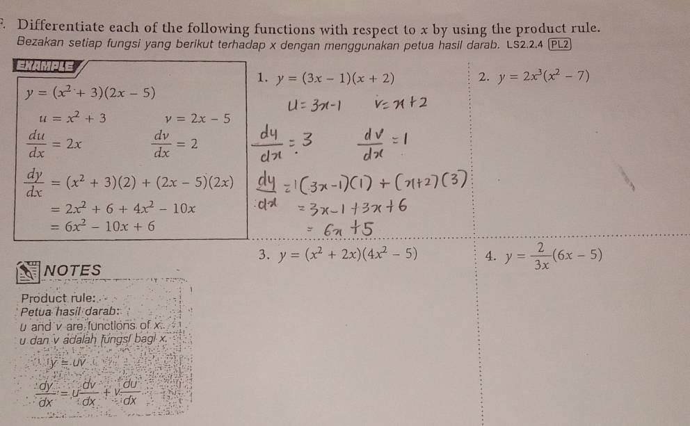 Differentiate each of the following functions with respect to x by using the product rule. 
Bezakan setiap fungsi yang berikut terhadap x dengan menggunakan petua hasil darab. LS2.2.4 (PL2 
EXAMPLE 
1. y=(3x-1)(x+2) 2. y=2x^3(x^2-7)
y=(x^2+3)(2x-5)
u=x^2+3 v=2x-5
 du/dx =2x  dv/dx =2
 dy/dx =(x^2+3)(2)+(2x-5)(2x)
=2x^2+6+4x^2-10x
=6x^2-10x+6
3. y=(x^2+2x)(4x^2-5) 4. y= 2/3x (6x-5)
NOTES 
Product rule: 
Petua hasil darab:
u and v are functions of x
u dan v adalah fungsl bagl x.
overline Ioverline y=overline UV
 dy/dx =u dv/dx +v du/dx 