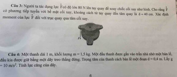 Người ta tác dụng lực Fcó độ lớn 80 N lên tay quay để xoay chiếc cối xay như hình. Cho rằng F 
có phương tiếp tuyến với bề mặt cối xay, khoảng cách từ tay quay đến tâm quay là d=40cm. Xác định 
moment của lực  1/F  đối với trục quay qua tâm cối xay. 
Câu 4: Một thanh dài 1 m, khối lượng m=1,5kg 1. Một đầu thanh được gắn vào trần nhà nhờ một bản lề, 
đầu kia được giữ bằng một dây treo thẳng đứng. Trọng tâm của thanh cách bản lề một đoạn d=0, 4m. Lấy g
=10m/s^2. Tính lực căng của dây. 
6