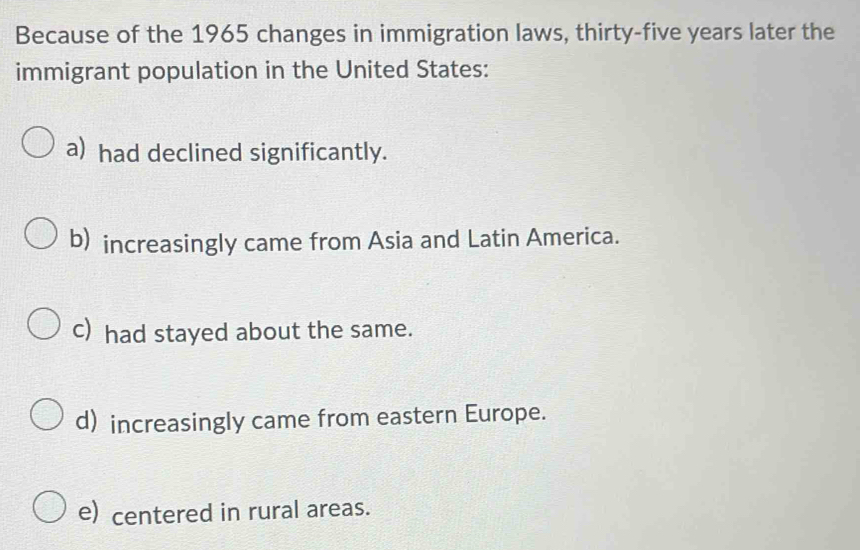 Because of the 1965 changes in immigration laws, thirty-five years later the
immigrant population in the United States:
a) had declined significantly.
b) increasingly came from Asia and Latin America.
c) had stayed about the same.
d) increasingly came from eastern Europe.
e) centered in rural areas.