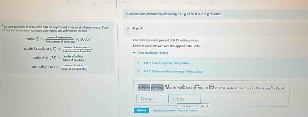 A solution was prepared by dissolving 24.0 g of KC1 in 225 g of water. 
The composition of a solution can be expressed in several different ways. Four 
of the most common concentration units are defined as follows: Part A 
mass % = mmofcomponent/totalmamofsolution * 100% Calculate the mass percent of KC1 in the solution
mo efraction(X)= molesofcomponent/totalmolesofsolution  Express your answer with the appropriate units. 
View Available Hint(s)
molarity(M)= molesofsolute/latersofsolutim 
molality(m)= molesofsolute/massofsolvent(kg) 
Hint 1. How to approach the problem 
Hint 2, Determine the total mass of the solution 
Vor Part A for Parté do for Part & redo for Part A. resctfor Part A keryboard shortouts for Part A. help for Part A 
Value Units 
Units input for part A 
Subeit Prevous Anesars Kégor LAn