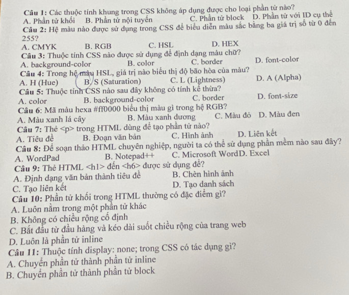 Các thuộc tính khung trong CSS không áp dụng được cho loại phần tử nào?
A. Phần tử khối B. Phần tử nội tuyến C. Phần tử block D. Phần tử với ID cụ thể
Câu 2: Hệ màu nào được sử dụng trong CSS để biểu diễn màu sắc bằng ba giá trị số từ 0 đến
255?
A. CMYK B. RGB C. HSL D. HEX
Câu 3: Thuộc tính CSS nào được sử dụng để định dạng màu chữ?
A. background-color B. color C. border D. font-color
Câu 4: Trong hệ màu HSL, giá trị nào biểu thị độ bão hòa của màu?
A. H (Hue) B/S (Saturation) C. L (Lightness) D. A (Alpha)
Câu 5: Thuộc tính CSS nào sau đây không có tính kế thừa?
A. color B. background-color C. border D. font-size
Câu 6: Mã màu hexa #ff0000 biểu thị màu gì trong hệ RGB?
A. Màu xanh lá cây B. Màu xanh dương C. Màu đỏ D. Màu đen
Câu 7: Thẻ trong HTML dùng để tạo phần tử nào?
A. Tiêu đề B. Đoạn văn bản C. Hình ảnh D. Liên kết
Câu 8: Để soạn thảo HTML chuyên nghiệp, người ta có thể sử dụng phần mềm nào sau đây?
A. WordPad B. Notepad++ C. Microsoft WordD. Excel
Câu 9: Thẻ HTML đến 6> được sử dụng đề?
A. Định dạng văn bản thành tiêu đề B. Chèn hình ảnh
C. Tạo liên kết D. Tạo danh sách
Câu 10: Phần tử khối trong HTML thường có đặc điểm gì?
A. Luôn nằm trong một phần tử khác
B. Không có chiều rộng cổ định
C. Bắt đầu từ đầu hàng và kéo dài suốt chiều rộng của trang web
D. Luôn là phần tử inline
Câu 11: Thuộc tính display: none; trong CSS có tác dụng gì?
A. Chuyển phần tử thành phần tử inline
B. Chuyền phần tử thành phần tử block