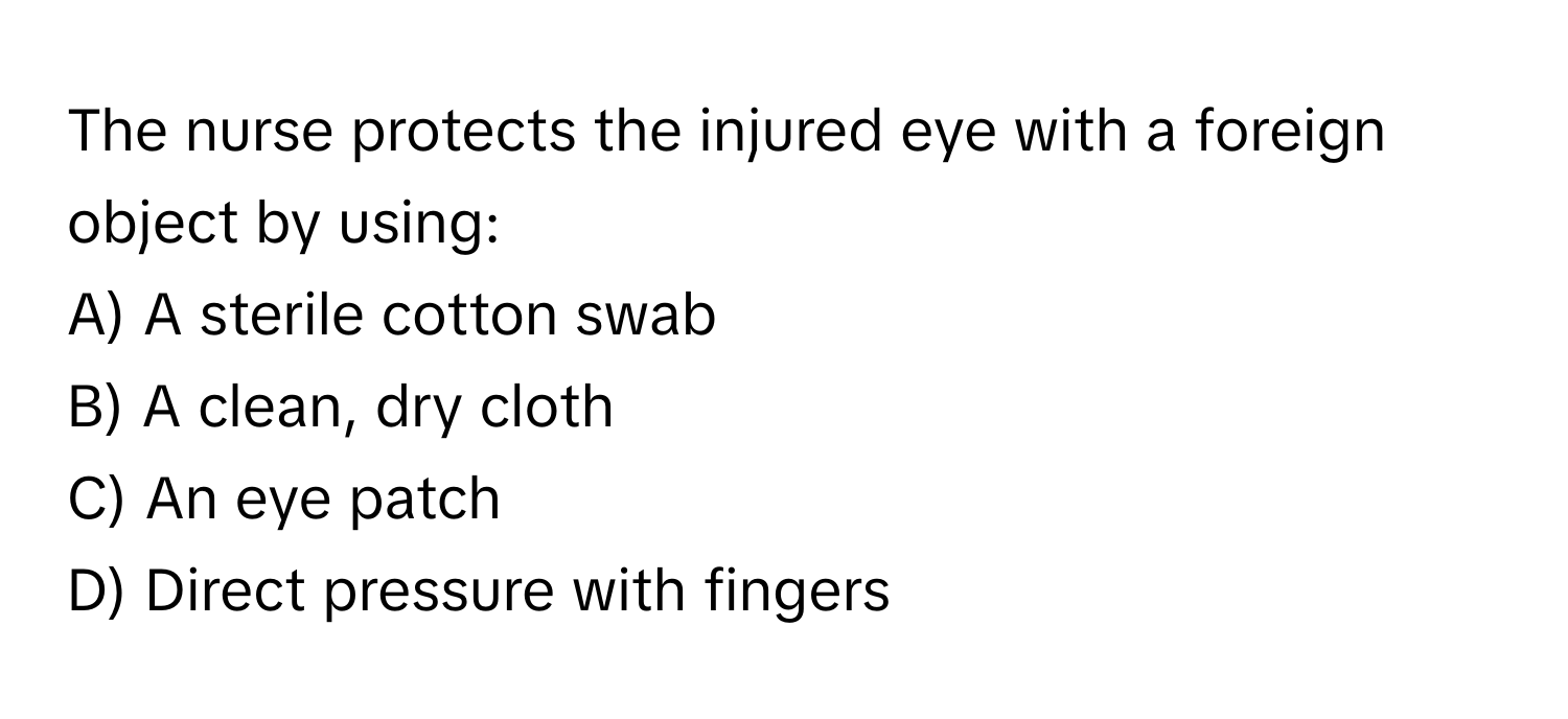 The nurse protects the injured eye with a foreign object by using:

A) A sterile cotton swab 
B) A clean, dry cloth 
C) An eye patch 
D) Direct pressure with fingers