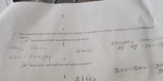 The healthcare provider has ordered 100 mg/day V divided into 4 doses. You have a 5.mL vial labeled 50
mg/mL. 
How many mL will you administer per dose? 
b. How many days will this vial last the patient?