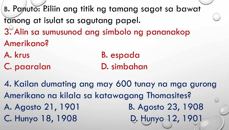 Panuto: Piliin ang titik ng tamang sagot sa bawat
tanong at isulat sa sagutang papel.
3. Alin sa sumusunod ang simbolo ng pananakop
Amerikano?
A. krus B. espada
C. paaralan D. simbahan
4. Kailan dumating ang may 600 tunay na mga gurong
Amerikano na kilala sa katawagang Thomasites?
A. Agosto 21, 1901 B. Agosto 23, 1908
C. Hunyo 18, 1908 D. Hunyo 12, 1901