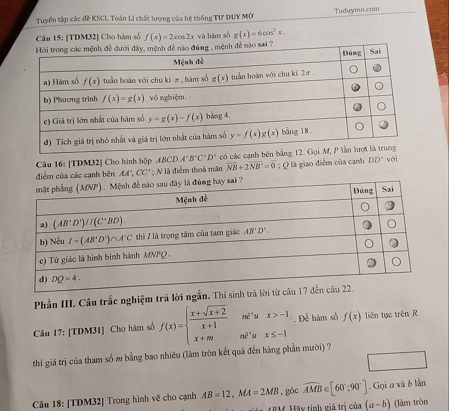 Tuyển tập các đề KSCL Toán Lí chất lượng của hệ thống Tư DUY Mở Tuduymo.com
Câu 15: [TDM32] Cho hàm số f(x)=2cos 2x và hàm số g(x)=6cos^2x.
Câu 16: [TDM32] Cho hình hộp ABCD.A'B'C'D' có các
điểm của các cạnh bên AA',CC'; N là điểm thoả mãn vector NB+2vector NB=vector 0; Q là giao điểm của cạnh DD' với
Phần III. Câu trắc nghiệm trả lời ngắn. Thí sinh
Câu 17: [TDM31] Cho hàm số f(x)=beginarrayl  (x+sqrt(x+2))/x+1 ne^tux>-1 x+mne^tux≤ -1endarray.. Để hàm số f(x) liên tục trên R
thì giá trị của tham số m bằng bao nhiêu (làm tròn kết quả đến hàng phần mười) ?
Câu 18: [TDM32] Trong hình vẽ cho cạnh AB=12,MA=2MB , góc widehat AMB∈ [60°;90°]. Gọi a và b lần
MRM. Hãy tính giá trị của (a-b) (làm tròn
